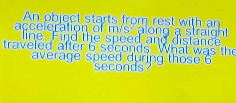 An object starts from rest with an 
acceleration of m/s^2 along a straight 
line. Find the speed and distance 
traveled after 6 seconds. What was the 
average speed during those 6
seconds?