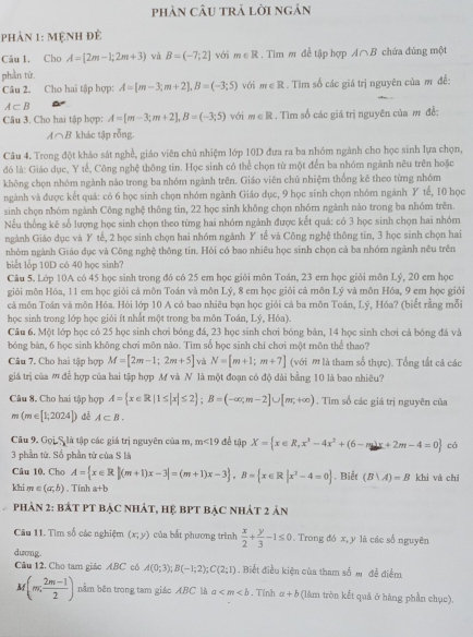 phản cÂu trả lời ngán
phản 1: mệnh đẻ
Câu 1. Cho A=[2m-1;2m+3) và B=(-7,2] với m∈ R. Tim m để tập hợp A∩B chứa đủng một
phần tứ.
Câu 2. Cho hai tập hợp: A=[m-3;m+2],B=(-3;5) với m∈ R. Tìm số các giá trị nguyên của m đề:
A⊂ B
Câu 3. Cho hai tập hợp: A=[m-3;m+2],B=(-3;5) với m∈ R. Tìm số các giá trị nguyên của m đề:
A∩B khác tập rỗng.
Câu 4. Trong đột khảo sát nghề, giáo viên chủ nhiệm lớp 10D đưa ra ba nhóm ngành cho học sinh lựa chọn,
đó là: Giáo dục, Y tế, Công nghệ thông tin. Học sinh có thể chọn từ một đến ba nhóm ngành nêu trên hoặc
không chọn nhóm ngành nào trong ba nhóm ngành trên. Giáo viên chủ nhiệm thống kê theo từng nhóm
ngành và được kết quả: có 6 học sinh chọn nhóm ngành Giáo dục, 9 học sinh chọn nhóm ngành Y tế, 10 học
sinh chọn nhóm ngành Công nghệ thông tin, 22 học sinh không chọn nhóm ngành nào trong ba nhóm trên.
Nếu thống kê số lượng học sinh chọn theo từng hai nhóm ngành được kết quả: có 3 học sinh chọn hai nhóm
ngành Giáo dục và Y tế, 2 học sinh chọn hai nhóm ngành Y tế và Công nghệ thông tin, 3 học sinh chọn hai
nhóm ngành Giáo dục và Công nghệ thông tin. Hỏi có bao nhiêu học sinh chọn cả ba nhóm ngành nêu trên
biết lỗp 10D có 40 học sinh?
Câu 5. Lớp 10A có 45 học sinh trong đỏ có 25 em học giới môn Toán, 23 em học giỏi môn Lý, 20 em học
giỏi môn Hóa, 11 em học giỏi cả môn Toán và môn Lý, 8 em học giỏi cả môn Lý và môn Hóa, 9 em học giỏi
cả môn Toán và môn Hóa. Hỏi lớp 10 A có bao nhiêu bạn học giỏi cả ba môn Toán, Lý, Hóa? (biết rằng mỗi
học sinh trong lớp học giải ít nhất một trong ba môn Toán, Lý, Hóa).
Câu 6. Một lớp học có 25 học sinh chơi bóng đá, 23 học sinh chơi bóng bàn, 14 học sinh chơi cả bóng đá và
bóng bàn, 6 học sinh không chơi môn nào. Tim số học sinh chỉ chơi một môn thể thao?
Câu 7. Cho hai tập hợp M=[2m-1;2m+5] và N=[m+1;m+7] (với  là tham số thực). Tổng tắt cá các
giá trị của  để hợp của hai tập hợp M và N là một đoạn có độ dài bằng 10 là bao nhiêu?
Câu 8. Cho hai tập hợp A= x∈ R|1≤ |x|≤ 2 ;B=(-∈fty ;m-2]∪ [m;+∈fty ). Tìm số các giá trị nguyên của
m(m∈ [1;2024]) dé A⊂ B.
Câu 9. Gọi S là tập các giá trị nguyên của m, m<19</tex> để tập X= x∈ R,x^3-4x^2+(6-m)x+2m-4=0 có
3 phần từ. Số phần tử của S là
Câu 10. Cho A= x∈ R|(m+1)x-3|=(m+1)x-3 ,B= x∈ R|x^2-4=0. Biết (B|A)=B khi và chí
khi m ∈ (a,b). Tính a+b
Phản 2: bát PT bậc nhÁt, hệ bPT bẠC nhát 2 ản
Câu 11. Tìm số các nghiệm (x;y) của bắt phương trình  x/2 + y/3 -1≤ 0. Trong đó x, y là các số nguyên
dương
Câu 12, Cho tam giác ABC có A(0;3);B(-1;2);C(2;1). Biết điều kiện của tham số m đề điểm
A (m, (2m-1)/2 ) nằm bên trong tam giác ABC là a . Tính a+b (làm tròn kết quả ở hàng phần chục).