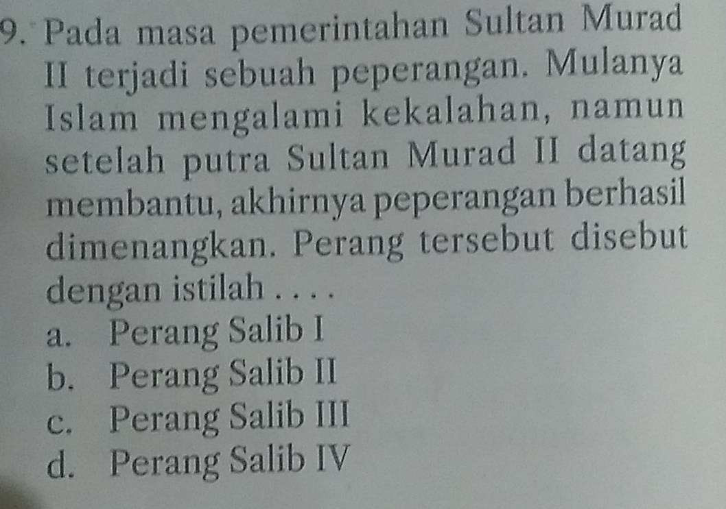 Pada masa pemerintahan Sultan Murad
II terjadi sebuah peperangan. Mulanya
Islam mengalami kekalahan, namun
setelah putra Sultan Murad II datang
membantu, akhirnya peperangan berhasil
dimenangkan. Perang tersebut disebut
dengan istilah . . . .
a. Perang Salib I
b. Perang Salib II
c. Perang Salib III
d. Perang Salib IV