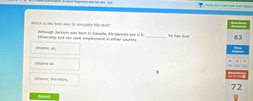 Chaose punctuation to avoid fragments and run-ons UH9 You've won a new book cover! Go_to_
Which is the best way to complete the text? 
Although Jackson was born in Canada, his parents are U.S. _he has dual 
citizenship and can seek employment in either country.
citizens, so,
citizens so
citizens; therefore, 
Submit