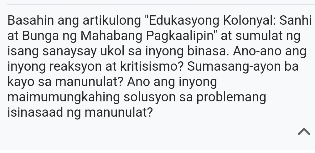 Basahin ang artikulong "Edukasyong Kolonyal: Sanhi 
at Bunga ng Mahabang Pagkaalipin" at sumulat ng 
isang sanaysay ukol sa inyong binasa. Ano-ano ang 
inyong reaksyon at kritisismo? Sumasang-ayon ba 
kayo sa manunulat? Ano ang inyong 
maimumungkahing solusyon sa problemang 
isinasaad ng manunulat?