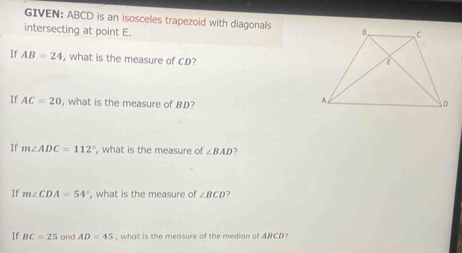 GIVEN: ABCD is an isosceles trapezoid with diagonals 
intersecting at point E. 
If AB=24 , what is the measure of CD? 
If AC=20 , what is the measure of BD? 
If m∠ ADC=112° , what is the measure of ∠ BAD ? 
If m∠ CDA=54° , what is the measure of ∠ BCD ? 
If BC=25 and AD=45 , what is the measure of the median of ABCD?