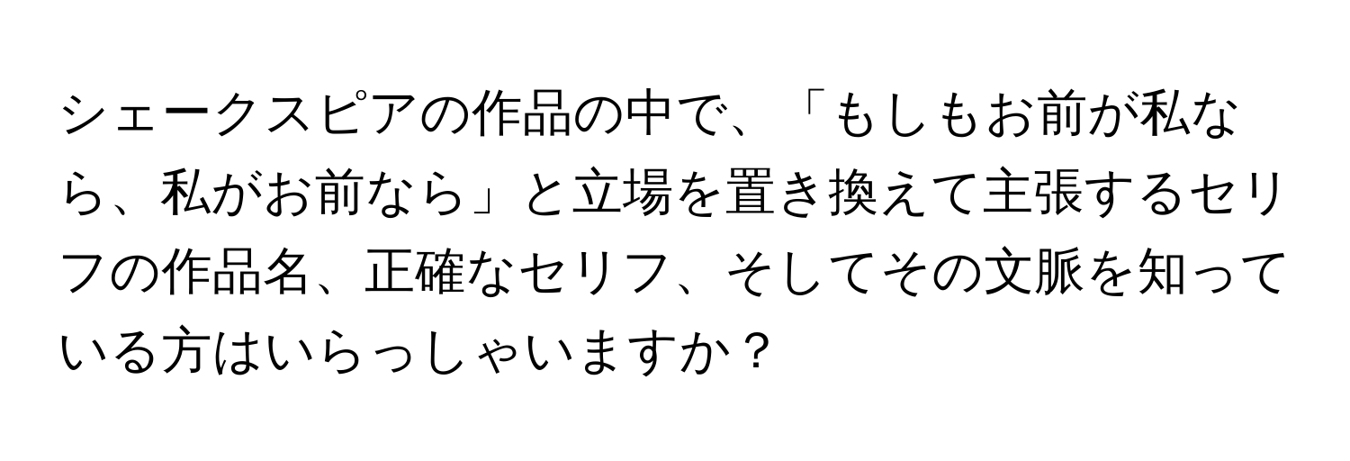 シェークスピアの作品の中で、「もしもお前が私なら、私がお前なら」と立場を置き換えて主張するセリフの作品名、正確なセリフ、そしてその文脈を知っている方はいらっしゃいますか？