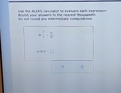 Use the ALEKS calculator to evaluate each expression. 
Round your answers to the nearest thousandth. 
Do not round any intermediate computations. 
In  3/7 =□
n 30.8=□
×