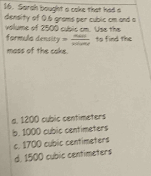 Sarch bought a cake that had a
density of 0.6 grams per cubic cm and a
volume of 2500 cubic cm. Use the
formula densit y= mass/volume  to find the
mass of the cake.
a. 1200 cubic centimeters
b. 1000 cubic centimeters
c. 1700 cubic centimeters
d, 1500 cubic centimeters