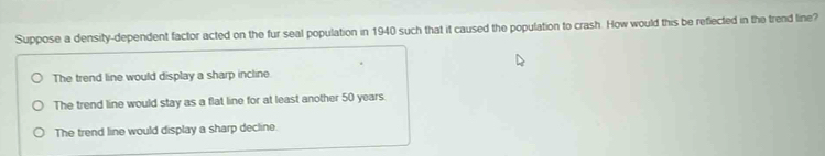 Suppose a density-dependent factor acted on the fur seal population in 1940 such that it caused the population to crash. How would this be reflected in the trend line?
The trend line would display a sharp incline
The trend line would stay as a flat line for at least another 50 years.
The trend line would display a sharp decline.