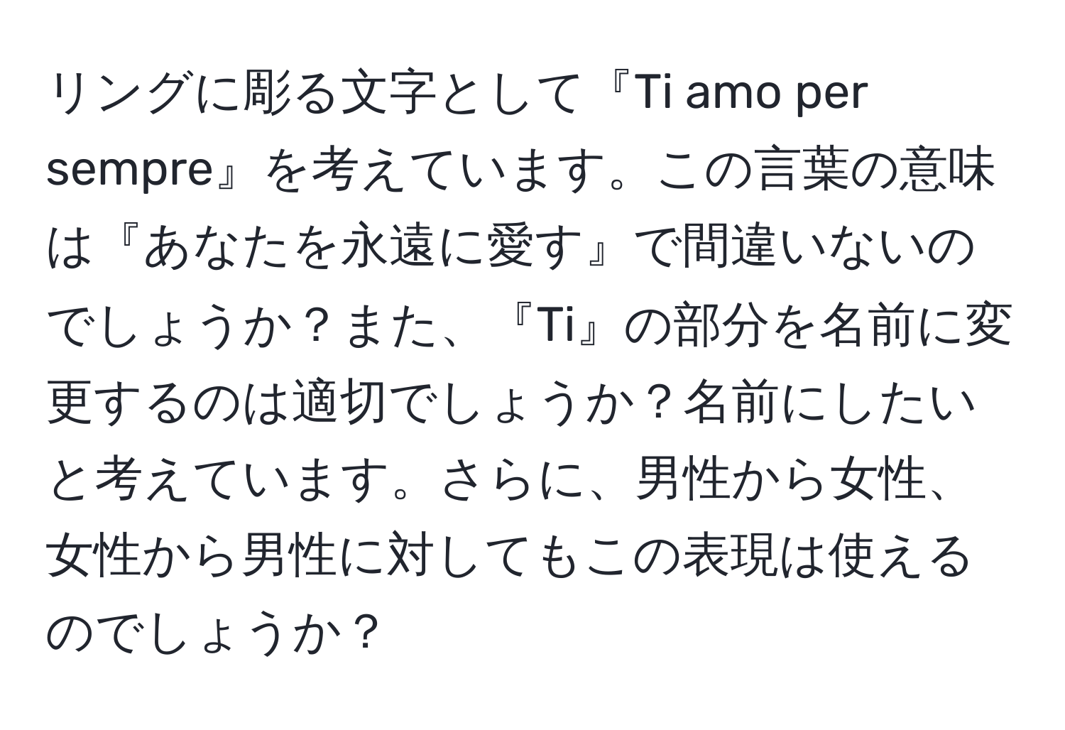 リングに彫る文字として『Ti amo per sempre』を考えています。この言葉の意味は『あなたを永遠に愛す』で間違いないのでしょうか？また、『Ti』の部分を名前に変更するのは適切でしょうか？名前にしたいと考えています。さらに、男性から女性、女性から男性に対してもこの表現は使えるのでしょうか？