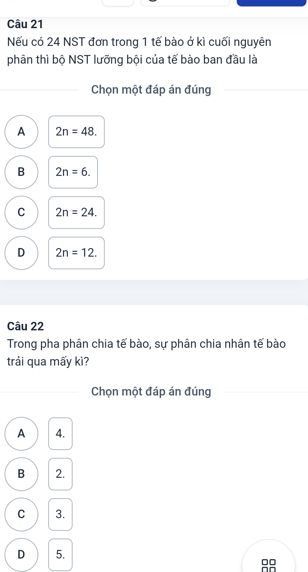 Nếu có 24 NST đơn trong 1 tế bào ở kì cuối nguyên
phân thì bộ NST lưỡng bội của tế bào ban đầu là
Chọn một đáp án đúng
A 2n=48.
B 2n=6.
C 2n=24.
D 2n=12. 
Câu 22
Trong pha phân chia tế bào, sự phân chia nhân tế bào
trải qua mấy kì?
Chọn một đáp án đúng
A 4.
B 2.
C 3.
D 5.