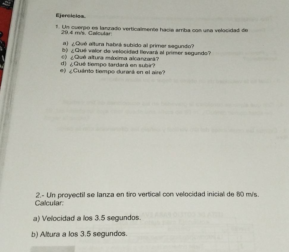 Ejercicios. 
1. Un cuerpo es lanzado verticalmente hacia arriba con una velocidad de
29.4 m/s. Calcular: 
a) ¿Qué altura habrá subido al primer segundo? 
b) ¿Qué valor de velocidad llevará al primer segundo? 
c)¿Qué altura máxima alcanzará? 
d) ¿Qué tiempo tardará en subir? 
e) ¿Cuánto tiempo durará en el aire? 
2.- Un proyectil se lanza en tiro vertical con velocidad inicial de 80 m/s. 
Calcular: 
a) Velocidad a los 3.5 segundos. 
b) Altura a los 3.5 segundos.