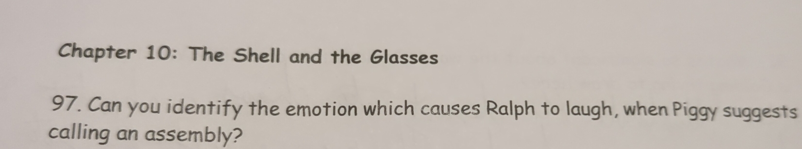 Chapter 10: The Shell and the Glasses 
97. Can you identify the emotion which causes Ralph to laugh, when Piggy suggests 
calling an assembly?