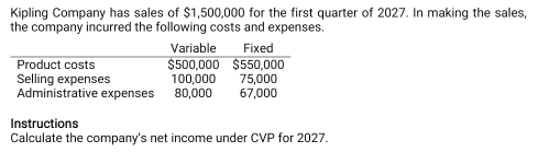 Kipling Company has sales of $1,500,000 for the first quarter of 2027. In making the sales, 
the company incurred the following costs and expenses. 
Instructions 
Calculate the company's net income under CVP for 2027.