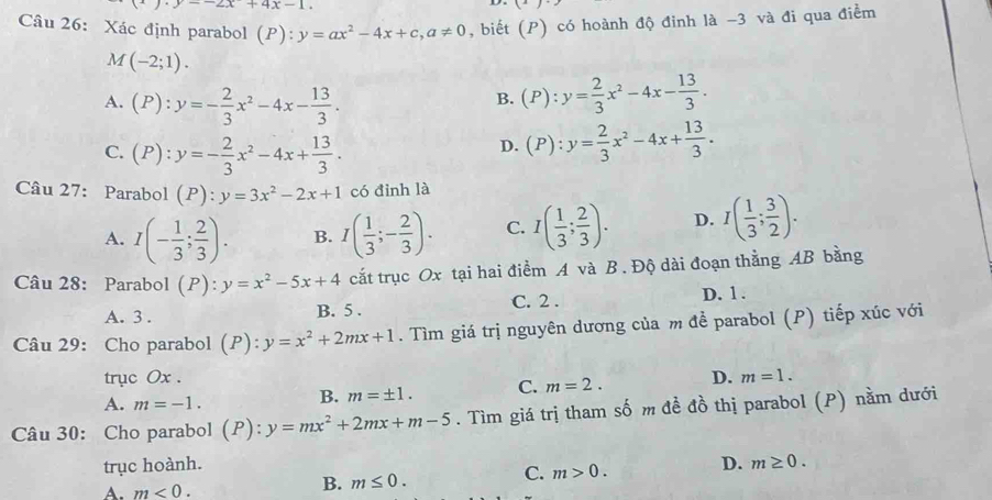 · y--2x+4x-1.
Câu 26: Xác định parabol (P): y=ax^2-4x+c,a!= 0 , biết (P) có hoành độ đinh là -3 và đi qua điểm
M(-2;1).
A. (P):y=- 2/3 x^2-4x- 13/3 .
B. (P):y= 2/3 x^2-4x- 13/3 .
C. (P):y=- 2/3 x^2-4x+ 13/3 .
D. (P):y= 2/3 x^2-4x+ 13/3 .
Câu 27: Parabol (P):y=3x^2-2x+1 có đỉnh là
A. I(- 1/3 ; 2/3 ). B. I( 1/3 ;- 2/3 ). C. I( 1/3 ; 2/3 ). D. I( 1/3 ; 3/2 ).
Câu 28: Parabol (P):y=x^2-5x+4 cắt trục Ox tại hai điểm A và B . Độ dài đoạn thằng AB bằng
A. 3 . B. 5 . C. 2 . D. 1 .
Câu 29: Cho parabol (P): y=x^2+2mx+1. Tìm giá trị nguyên dương của m để parabol (P) tiếp xúc với
trục Ox . m=1.
A. m=-1.
B. m=± 1. C. m=2. D.
Câu 30: Cho parabol (P):y=mx^2+2mx+m-5. Tìm giá trị tham số m đề đồ thị parabol (P) nằm dưới
trục hoành. D. m≥ 0.
C. m>0.
A. m<0.
B. m≤ 0.