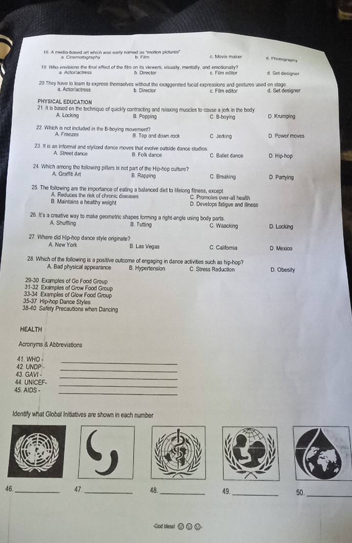 A media-based art which was early named as "motion pictures" c. Movie maiter d. Photography
Cinematography b Film
19. Who envisions the final effect of the film on its viewers, visually, mentally, and emotionally? d. Set designer
a Actor/actress b. Director c. Film editor
20.They have to lear to express themselves without the exaggerated facial expressions and gestures used on stage
a. Actor/actress b Director c. Film editor d. Set designer
PHYSICAL EDUCATION
21. It is based on the technique of quickly contracting and relaxing muscles to cause a jerk in the body D. Krumping
A. Locking B. Popping C B-boying
22. Which is not included in the B-boying movement?
A. Freezos B. Top and down rock C Jerking D. Power moves
23. It is an informal and stylized dance moves that evolve outside dance studios. D. Hip-hop
A. Street dance B. Folk dance C Ballet dance
24. Which among the following pillars is not part of the Hip-hop culture?
A. Graffiti Art B. Rapping C. Breaking D Partying
25. The following are the importance of eating a balanced diet to lifelong fitness, except
A. Reduces the risk of chronic diseases C Promotes over-all health
B. Maintains a healthy weight D. Develops fatigue and illness
26. It's a creative way to make geometric shapes forming a right-angle using body parts.
A. Shuffling B. Tutting C. Waacking D. Locking
27. Where did Hip-hop dance style originate?
A. New York B. Las Vegas C. California D. Mexico
28. Which of the following is a positive outcome of engaging in dance activities such as hip-hop?
A. Bad physical appearance B. Hypertension C. Stress Reduction D. Obesity
29-30 Examples of Go Food Group
31-32 Examples of Grow Food Group
33-34 Examples of Glow Food Group
35-37 Hip-hop Dance Styles
38-40 Safety Precautions when Dancing
HEALTH
Acronyms & Abbreviations
41. WHO-
_
42 UNDP 
_
43. GAVI -
44 UNICEF-
_
45. AIDS -
_
_
Identify what Global Initiatives are shown in each number
47
46 __48._
49._ 50._
-God bless!