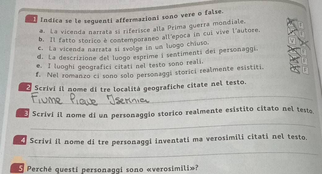 Indica se le seguenti affermazioni sono vere o false. 
a. La vicenda narrata si riferisce alla Prima guerra mondiale. 
F 
b. Il fatto storico è contemporaneo all’epoca in cui vive l’autore. 
F 
c. La vicenda narrata si svolge in un luogo chiuso. 
V 
d. La descrizione del luogo esprime i sentimenti dei personaggi. 
F 
e. I luoghi geografici citati nel testo sono reali. 
F 
f. Nel romanzo ci sono solo personaggi storici realmente esistiti. 
F 
_ 
2 Scrivi il nome di tre località geografiche citate nel testo. 
B Scrivi il nome di un personaggio storico realmente esistito citato nel testo. 
_ 
4 Scrivi il nome di tre personaggi inventati ma verosimili citati nel testo. 
_ 
5 Perché questi personaggi sono «verosimili»?