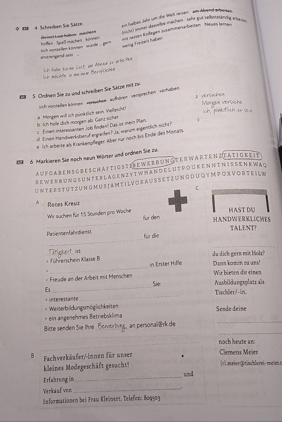 (keine) Lust haben möchten ein halbes Jahr um die Welt reisen am Abend arbeiten
(nicht) immer dasselbe machen sehr gut selbstständig arbeiten
*  4 Schreiben Sie Sätze.
sich vorstellen können würde ... gern mit netten Kollegen zusammenarbeiten Neues lernen
hoffen Spaß machen können
wenig Freizeit haben
anstrengend sein ...
end zu arbeiten.
5 Ordnen Sie zu und schreiben Sie Sätze mit zu.
 
sich vorstellen können' versuchen'  aufhören' versprechen'  vorhaben
a Morgen will ich pünktlich sein. Vielleicht!
b Ich hole dich morgen ab. Ganz sicher.
c Einen interessanten Job finden! Das ist mein Plan.
d Einen Handwerksberuf ergreifen? Ja, warum eigentlich nicht?
e Ich arbeite als Krankenpfleger. Aber nur noch bis Ende des Monats.
6 Markieren Sie noch neun Wörter und ordnen Sie zu.
au f ga b e n s g beschäf t igst i b e w er b ung t er war te nzt ät ig k e it
B E  W E RB U N G S U N T E R L A G E N Z Y T W H A N D E L U T P O  Ü K E N N T N I S SE N KW A Q
UN T ER S T ÜTZ U N G M U S jä m TILV O R A U S SE TZ U N G D U Q Y M P O X V O R T E I L W
C
A Rotes Kreuz
_
Wir suchen für 15 Stunden pro Woche HAST DU
für den
HANDWERKLICHES
TALENT?
_
Patientenfahrdienst.
für die
_
_
ist:
du dich gern mit Holz?
+ Führerschein Klasse B
_
in Erster Hilfe Dann komı zu uns!
Wir bieten dir einen
+ Freude an der Arbeit mit Menschen
_
Sie: Ausbildungsplatz als
Es
Tischler/-in.
+ interessante
_
+ Weiterbildungsmöglichkeiten Sende deine
_
+ ein angenehmes Betriebsklima
_
Bitte senden Sie Ihre _an personal@rk.de
_
noch heute an:
B Fachverkäufer/-innen für unser Clemens Meier
kleines Modegeschäft gesucht! (cl.meier@tischlerei-meier.c
und
Erfahrung in
_
Verkauf von
_.
Informationen bei Frau Kleinert, Telefon: 809503