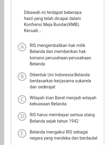 Dibawah ini terdapat beberapa
hasil yang telah dicapai dalam
Konfrensi Meja Bundar(KMB).
Kecuali...
A RIS mengembalikan hak milik
Belanda dan memberikan hak
konsesi perusahaan-perusahaan
Belanda
B Dibentuk Uni Indonesia-Belanda
berdasarkan kerjasama sukarela
dan sederajat
Wilayah Irian Barat menjadi wilayah
kekuasaan Belanda
D RIS harus membayar semua utang
Belanda sejak tahun 1942
E Belanda mengakui RIS sebagai
negara yang merdeka dan berdaulat