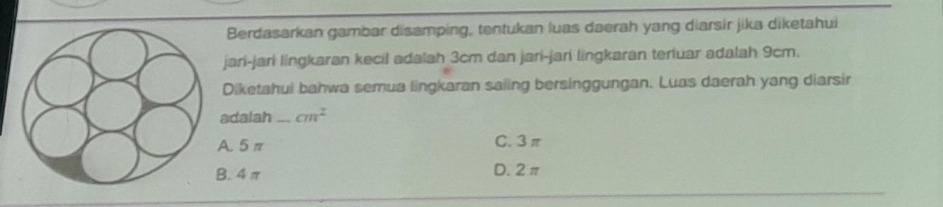 Berdasarkan gambar disamping, tentukan luas daerah yang diarsir jika diketahui
jari-jari lingkaran kecil adalah 3cm dan jari-jari lingkaran terluar adalah 9cm.
Diketahui bahwa semua lingkaran saiing bersinggungan. Luas daerah yang diarsir
adalah _ cm^2
A. 5π C. 3π
B. 4π D. 2π