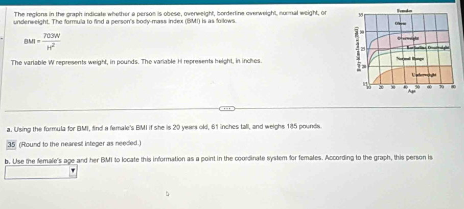 The regions in the graph indicate whether a person is obese, overweight, borderline overweight, normal weight, or 
underweight. The formula to find a person's body-mass index (BMI) is as follows.
BMI= 703W/H^2 
The variable W represents weight, in pounds. The variable H represents height, in inches. 
a. Using the formula for BMI, find a female's BMI if she is 20 years old, 61 inches tall, and weighs 185 pounds. 
35 (Round to the nearest integer as needed.) 
b. Use the female's age and her BMI to locate this information as a point in the coordinate system for females. According to the graph, this person is