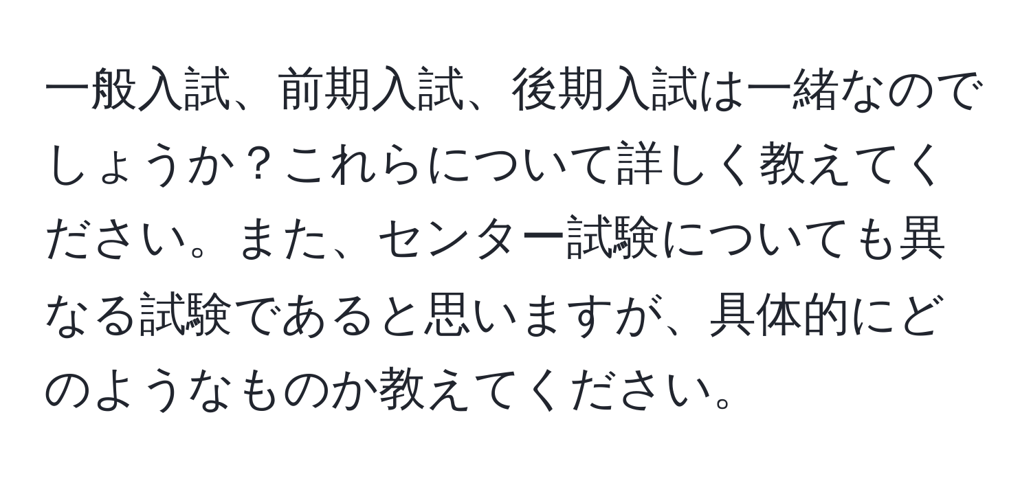 一般入試、前期入試、後期入試は一緒なのでしょうか？これらについて詳しく教えてください。また、センター試験についても異なる試験であると思いますが、具体的にどのようなものか教えてください。