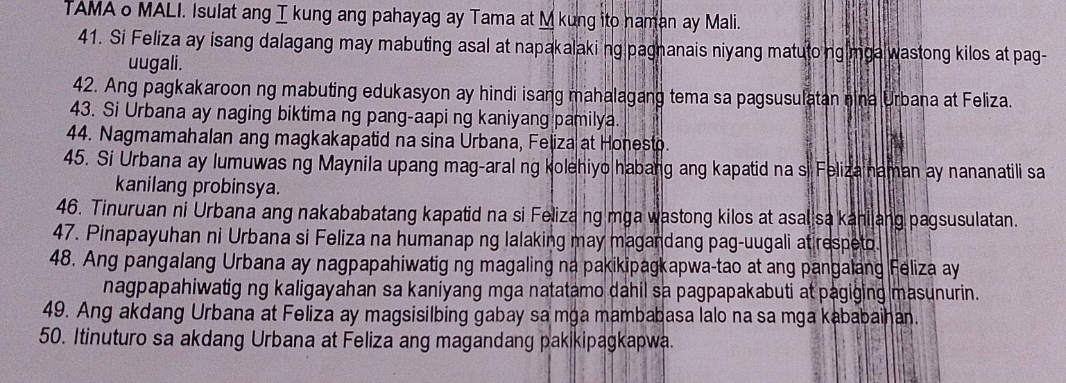 TAMA o MALI. Isulat ang I kung ang pahayag ay Tama at M kung ito haman ay Mali. 
41. Si Feliza ay isang dalagang may mabuting asal at napakalakiing pagnanais niyang matutoing mga wastong kilos at pag- 
uugali. 
42. Ang pagkakaroon ng mabuting edukasyon ay hindi isang mahalagang tema sa pagsusulatan nina Urbana at Feliza. 
43. Si Urbana ay naging biktima ng pang-aapi ng kaniyang pamilya. 
44. Nagmamahalan ang magkakapatid na sina Urbana, Feliza at Honesto. 
45. Si Urbana ay lumuwas ng Maynila upang mag-aral ng kolehiyo habang ang kapatid na si Feliza naman ay nananatili sa 
kanilang probinsya. 
46. Tinuruan ni Urbana ang nakababatang kapatid na si Feliza ng mga wastong kilos at asal sa kanilang pagsusulatan. 
47. Pinapayuhan ni Urbana si Feliza na humanap ng lalaking may magandang pag-uugali at respeto. 
48. Ang pangalang Urbana ay nagpapahiwatig ng magaling na pakikipagkapwa-tao at ang pangalang Feliza ay 
nagpapahiwatig ng kaligayahan sa kaniyang mga natatamo dahil sa pagpapakabuti at pagiging masunurin. 
49. Ang akdang Urbana at Feliza ay magsisilbing gabay sa mga mambabasa lalo na sa mga kababaihan. 
50. Itinuturo sa akdang Urbana at Feliza ang magandang pakikipagkapwa.