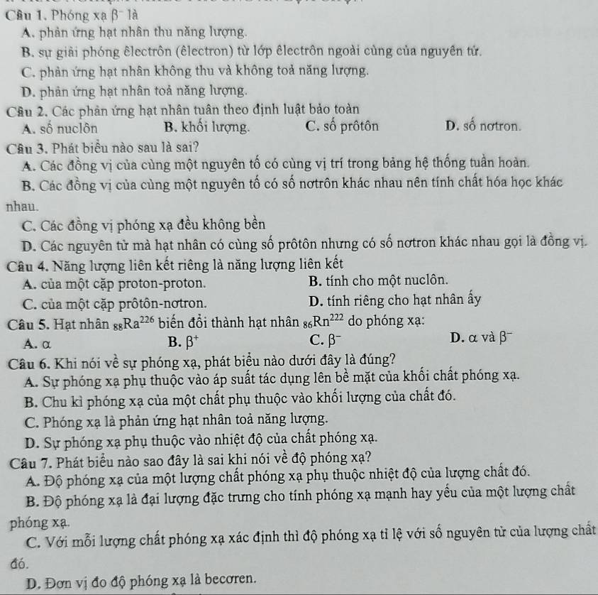 Phóng xạ β- là
A. phản ứng hạt nhân thu năng lượng.
B. sự giải phóng êlectrôn (êlectron) từ lớp êlectrôn ngoài cùng của nguyên tử.
C. phản ứng hạt nhân không thu và không toả năng lượng.
D. phản ứng hạt nhân toả năng lượng.
Câu 2. Các phản ứng hạt nhân tuân theo định luật bảo toàn
A. số nuclôn B. khối lượng. C. số prôtôn D. số nơtron.
Câu 3. Phát biểu nào sau là sai?
A. Các đồng vị của cùng một nguyên tố có cùng vị trí trong bảng hệ thống tuần hoàn.
B. Các đồng vị của cùng một nguyên tố có số nơtrôn khác nhau nên tính chất hóa học khác
nhau.
C. Các đồng vị phóng xạ đều không bền
D. Các nguyên tử mà hạt nhân có cùng số prôtôn nhưng có số nơtron khác nhau gọi là đồng vị.
Câu 4. Năng lượng liên kết riêng là năng lượng liên kết
A. của một cặp proton-proton. B. tính cho một nuclôn.
C. của một cặp prôtôn-nơtron. D. tính riêng cho hạt nhân ấy
Câu 5. Hạt nhân _88Ra^(226) biến đổi thành hạt nhân _86Rn^(222) do phóng xạ:
A. α B. beta^+ C. β D. α và β¯
Câu 6. Khi nói về sự phóng xạ, phát biểu nào dưới đây là đúng?
A. Sự phóng xạ phụ thuộc vào áp suất tác dụng lên bề mặt của khối chất phóng xạ.
B. Chu kỉ phóng xạ của một chất phụ thuộc vào khối lượng của chất đó.
C. Phóng xạ là phản ứng hạt nhân toả năng lượng.
D. Sự phóng xạ phụ thuộc vào nhiệt độ của chất phóng xạ.
Câu 7. Phát biểu nào sao đây là sai khi nói về độ phóng xạ?
A. Độ phóng xạ của một lượng chất phóng xạ phụ thuộc nhiệt độ của lượng chất đó.
B Độ phóng xạ là đại lượng đặc trưng cho tính phóng xạ mạnh hay yểu của một lượng chất
phóng xạ.
C. Với mỗi lượng chất phóng xạ xác định thì độ phóng xạ tỉ lệ với số nguyên tử của lượng chất
đó.
D. Đơn vị đo độ phóng xạ là becơren.