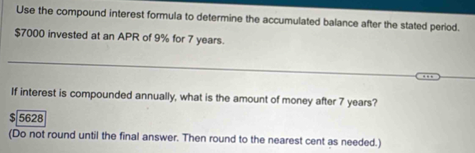 Use the compound interest formula to determine the accumulated balance after the stated period.
$7000 invested at an APR of 9% for 7 years. 
If interest is compounded annually, what is the amount of money after 7 years?
$ 5628
(Do not round until the final answer. Then round to the nearest cent as needed.)