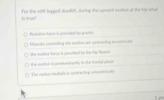 For the stiff-legged deadlift, during the upward motion at the hip what
is true?
Resistive force is provided by gravity
Muscles controlling the motion are contracting eccentrically
the mative force is provided by the hip flexors
the motion is predominantly in the fronial plane
The vastus medialis is contracting concentrically
1 pis