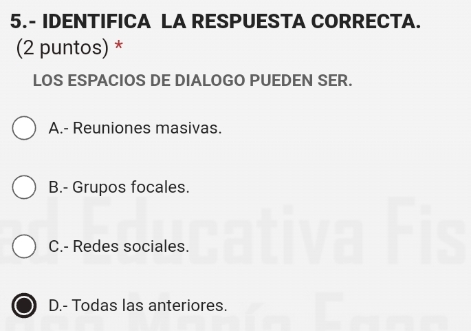 5.- IDENTIFICA LA RESPUESTA CORRECTA.
(2 puntos) *
LOS ESPACIOS DE DIALOGO PUEDEN SER.
A.- Reuniones masivas.
B.- Grupos focales.
C.- Redes sociales.
D.- Todas las anteriores.