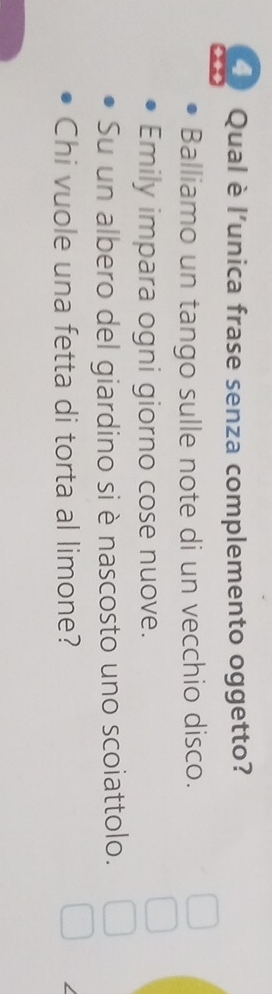 Qual è l’unica frase senza complemento oggetto? 
Balliamo un tango sulle note di un vecchio disco. 
Emily impara ogni giorno cose nuove. 
Su un albero del giardino si è nascosto uno scoiattolo. 
Chi vuole una fetta di torta al limone?