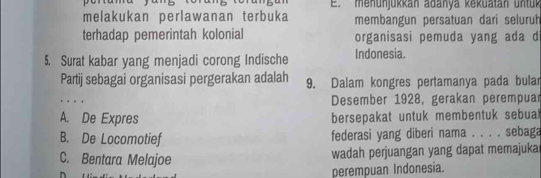 menunjükkán adanya kekuatán untuk
melakukan perlawanan terbuka membangun persatuan dari seluruh
terhadap pemerintah kolonial organisasi pemuda yang ada di
5. Surat kabar yang menjadi corong Indische
Indonesia.
Partij sebagai organisasi pergerakan adalah 9. Dalam kongres pertamanya pada bular
.
Desember 1928, gerakan perempuar
A. De Expres bersepakat untuk membentuk sebuah
B. De Locomotief federasi yang diberi nama . . . . sebaga
C. Bentara Melajoe wadah perjuangan yang dapat memajuka
perempuan Indonesia.