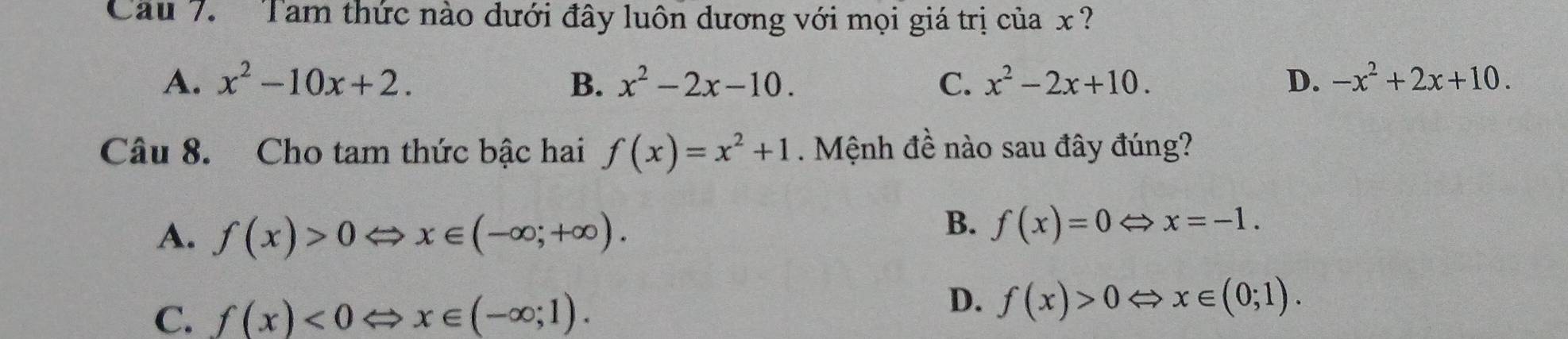 Cầu 7. Tam thức nào dưới đây luôn dương với mọi giá trị của x ?
A. x^2-10x+2. B. x^2-2x-10. C. x^2-2x+10. D. -x^2+2x+10. 
Câu 8. Cho tam thức bậc hai f(x)=x^2+1. Mệnh đề nào sau đây đúng?
A. f(x)>0 x∈ (-∈fty ;+∈fty ).
B. f(x)=0Leftrightarrow x=-1.
C. f(x)<0</tex> x∈ (-∈fty ;1).
D. f(x)>0 x∈ (0;1).