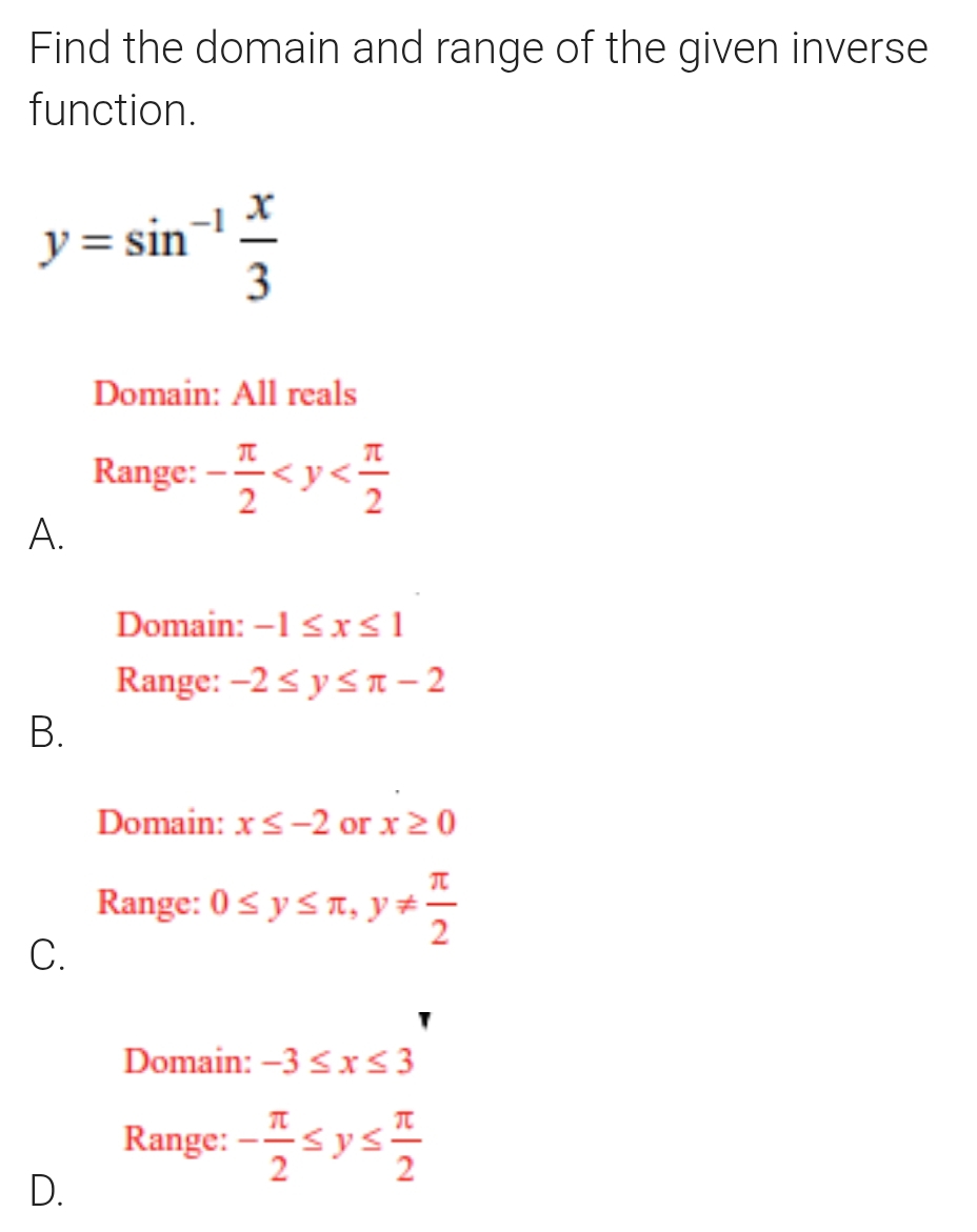 Find the domain and range of the given inverse
function.
y=sin^(-1) x/3 
Domain: All reals
Range: - π /2 
A.
Domain: -1≤ x≤ 1
Range: -2≤ y≤ π -2
B.
Domain: x≤ -2 or x≥ 0
Range: 0≤ y≤ π , y!=  π /2 
C.
Domain: -3≤ x≤ 3
Range: - π /2 ≤ y≤  π /2 
D.