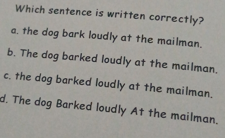 Which sentence is written correctly?
a. the dog bark loudly at the mailman.
b. The dog barked loudly at the mailman.
c. the dog barked loudly at the mailman.
d. The dog Barked loudly At the mailman.