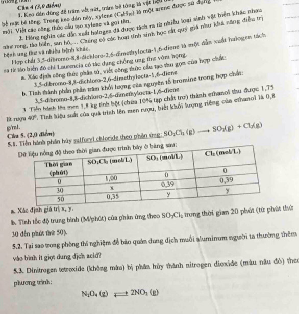 tương nòn
Câu 4 (3,0 điểm)
1. Keo dán dùng để trám vết nứt, trầm bê tông là vật liệu 
bề mặt bê tông. Trong keo dán này, xylene (C_8H_10) là một arene được sử dụng
2. Hàng nghìn các dẫn xuất halogen đã được tách ra từ nhiều loại sinh vật biển khác nhau
môi. Viết các công thức cầu tạo xylene và gọi tên.
như rong, táo biển, san hô,... Chúng có các hoạt tính sinh học rắt quý giá như khá năng điều trị
Hợp chất 3,5-dibromo-8,8-dichloro-2,6-dimethylocta-1,6-diene là một dẫn xuất halogen tách
bệnh ung thư và nhiều bệnh khác.
ra từ tào biển đỏ chi Laurencia có tác dụng chống ung thư vòm họng.
a. Xác định công thức phân tử, viết công thức cầu tạo thu gọn của hợp chất:
3,5-dibromo-8,8-dichloro-2,6-dimethylocta-1,6-diene
b. Tính thành phần phần trăm khối lượng của nguyên tố bromine trong hợp chất:
3,5-dibromo-8,8-dichloro-2,6-dimethylocta-1,6-diene
3. Tiến hành lên men 1,8 kg tinh bột (chứa 10% tạp chất trợ) thành ethanol thu được 1,75
lít rượu 40° A Tính hiệu suất của quá trình lên men rượu, biết khối lượng riêng của ethanol là 0,8
g/ml.
Câu 5. (2,0 điểm)
5.1Tiến hành phân hủy sulfuryl chloride theo phần ứng: SO_2Cl_2(g)to SO_2(g)+Cl_2(g)
a. Xác định giá trị x, y.
b. Tính tốc độ trung bình (M/phút) của phản ứng theo SO_2Cl_2 trong thời gian 20 phút (từ phút thứ
30 đến phút thứ 50).
5.2. Tại sao trong phòng thí nghiệm để bảo quản dung dịch muối aluminum người ta thường thêm
vào bình ít giọt dung dịch acid?
5.3. Dinitrogen tetroxide (không màu) bị phân hủy thành nitrogen dioxide (màu nâu đỏ) theo
phương trình:
N_2O_4(g)leftharpoons 2NO_2(g)