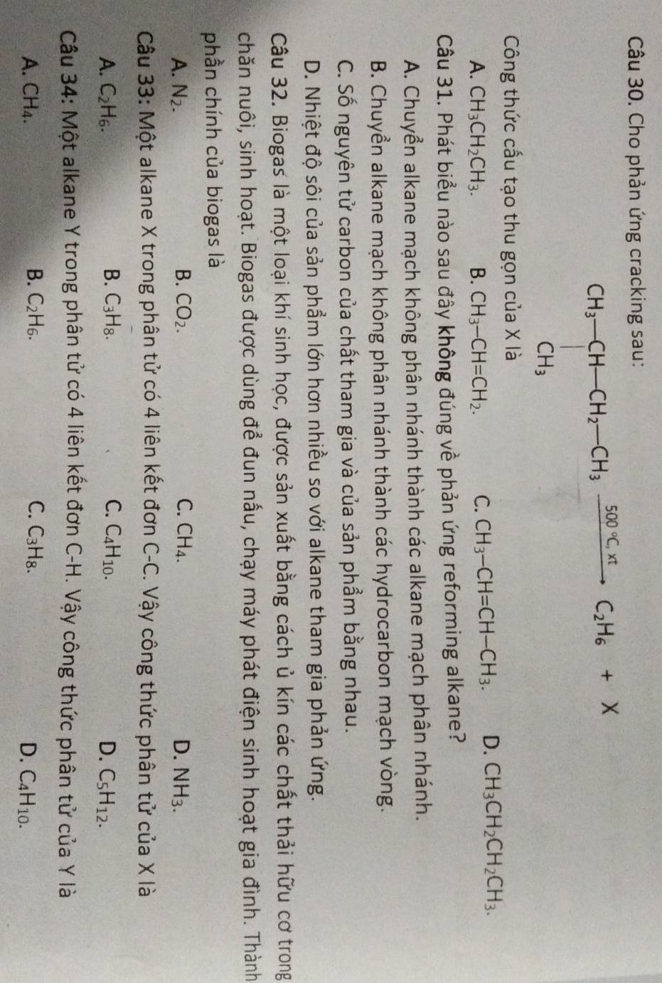 Cho phản ứng cracking sau:
CH_3-CH-CH_2-CH_3xrightarrow 500°CxtC_2H_6+X
Công thức cấu tạo thu gọn của X là
A. CH_3CH_2CH_3. B. CH_3-CH=CH_2. C. CH_3-CH=CH-CH_3. D. CH_3CH_2CH_2CH_3.
Câu 31. Phát biểu nào sau đây không đúng về phản ứng reforming alkane?
A. Chuyển alkane mạch không phân nhánh thành các alkane mạch phân nhánh.
B. Chuyền alkane mạch không phân nhánh thành các hydrocarbon mạch vòng.
C. Số nguyên tử carbon của chất tham gia và của sản phẩm bằng nhau.
D. Nhiệt độ sôi của sản phầm lớn hơn nhiều so với alkane tham gia phản ứng.
Câu 32. Biogas là một loại khí sinh học, được sản xuất bằng cách ủ kín các chất thải hữu cơ trong
chăn nuôi, sinh hoạt. Biogas được dùng để đun nấu, chạy máy phát điện sinh hoạt gia đình. Thành
phần chính của biogas là
A. N_2. B. CO_2. C. CH_4. D. NH_3.
Câu 33: Một alkane X trong phân tử có 4 liên kết đơn C-C. Vậy công thức phân tử của X là
A. C_2H_6. B. C_3H_8. C. C_4H_10. D. C_5H_12.
Câu 34: Một alkane Y trong phân tử có 4 liên kết đơn C-H. Vậy công thức phân tử của Y là
A. CH_4. B. C_2H_6. C. 3| Hg.
D. C_4H_10.