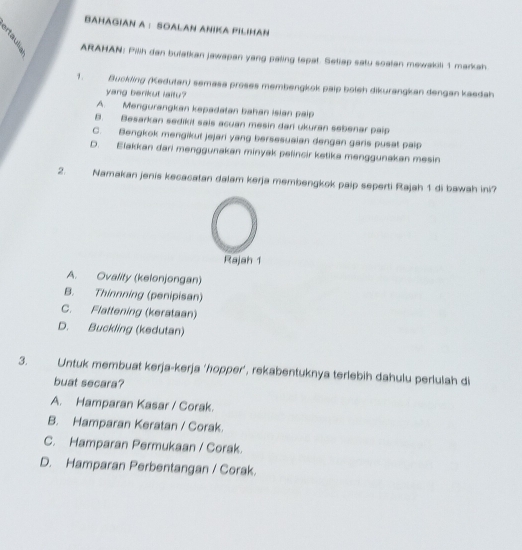 BaHAGiAN A : SOALAN ANIKA PILIHaN
ARAHAN: Pilh dan bulatkan jawapan yang paling tepat. Setiap satu soalan mewakill 1 markah
1. Buckling (Kedutan) semasa proses membengkok paip boleh dikurangkan dengan kaedah
yang benkut laitu?
A. Mengurangkan kepadatan bahan isian paip
B. Besarkan sedikil sais acuan mesin dar ukuran sebenar paip
C. Bengkok mengikut jejari yang bersesuaian dengan garis pusat paip
D. Elakkan dari menggunakan minyak pelincir ketika menggunakan mesin
2. Namakan jenis kecacatan dalam kerja membengkok paip seperti Rajah 1 di bawah ini?
Rajah 1
A. Ovality (kelonjongan)
B. Thinnning (penipisan)
C. Flattening (kerataan)
D. Buckling (kedutan)
3. Untuk membuat kerja-kerja ‘hopper’, rekabentuknya terlebih dahulu perlulah di
buat secara?
A. Hamparan Kasar / Corak.
B. Hamparan Keratan / Corak.
C. Hamparan Permukaan / Corak.
D. Hamparan Perbentangan / Corak.