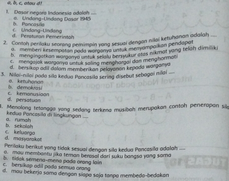 a, b, c, atau d!
1. Dasor negara Indonesía adalah ....
a. Undang-Undang Dasar 1945
b. Pancasila
c. Undang-Undang
d. Peraturan Pemerintah
2. Contoh perilaku seorana pemimpin yang sesuqi dengan nilai ketuhanan adalah ..
a, memberi kesempatan pada warganya untuk menyampaikan pendapat
b. mengingatkan warganya untuk sclalu bersyukur atas nikmat yang telah dimiliki
c mengajak warganya untuk saling menghargai dan menghormati
d. bersikap adil dalam memberikan pelayanan kepada warganya
3. Nilai-nilai pada sila kedua Pancasila sering disebut sebagai nílai ....
a. ketuhanan
b. demokrasi
c. kemanusiaan
d. persatuan
. Menolong tetangga yang sedang terkena musibah merupakan contoh penerapan sila
kedua Pancasila di lingkungan ....
a. rumah
b. sekolah
c. keluarga
d. masyarakat
Perilaku berikut yang tidak sesuai dengan sila kedua Pancasila adalah ....
a. mau membantu jika teman berasal dari suku bangsa yang sama
b. tidak semena-mena pada orang lain
c. bersikap adil pada semua orang
d. mau bekerja sama dengan siapa saja tanpa membeda-bedakan