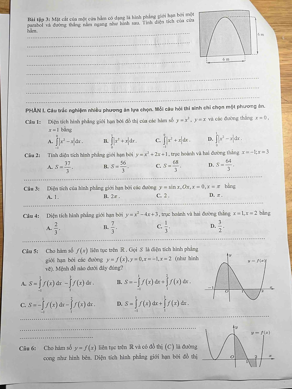 Bài tập 3: Mặt cắt của một cửa hầm có dạng là hình phẳng giới hạn bởi một
parabol và đường thẳng nằm ngang như hình sau. Tính diện tích của cửa
_
hầm.
_
_
_
_
_
_
_
PHÀN I. Câu trắc nghiệm nhiều phương án lựa chọn. Mỗi câu hỏi thí sinh chỉ chọn một phương án.
Câu 1: Diện tích hình phẳng giới hạn bởi đồ thị của các hàm số y=x^2,y=x và các đường thắng x=0,
x=1 bằng
A. ∈tlimits _(-1)^0|x^2-x|dx. B. ∈tlimits _0^(1|x^2)+x|dx. C. ∈tlimits _(-1)^0|x^2+x|dx. D. ∈tlimits _0^(1|x^2)-x|dx.
Câu 2: Tính diện tích hình phẳng giới hạn bởi y=x^2+2x+1 , trục hoành và hai dường thắng x=-1;x=3
A. S= 37/3 . B. S= 56/3 . C. S= 68/3 . D. S= 64/3 .
Câu 3: Diện tích của hình phẳng giới hạn bởi các đường y=sin x,Ox,x=0,x=π bǎng
A. 1. B. 2π . C. 2 . D. π .
Câu 4: Diện tích hình phẳng giới hạn bởi y=x^2-4x+3 , trục hoành và hai đường thắng x=1,x=2 bằng
A.  2/3 .  7/3 .  1/3 . D.  3/2 .
B.
C.
Câu 5: Cho hàm số f(x) liên tục trên R . Gọi S là diện tích hình phẳng
giới hạn bởi các đường y=f(x),y=0,x=-1,x=2 (như hình
vẽ). Mệnh đề nào dưới đây đúng?
A. S=∈tlimits _(-1)^1f(x)dx-∈tlimits _1^2f(x)dx. B. S=-∈tlimits _(-1)^1f(x)dx+∈tlimits _1^2f(x)dx.
C. S=-∈tlimits _(-1)^1f(x)dx-∈tlimits _1^2f(x)dx. D. S=∈tlimits _(-1)^1f(x)dx+∈tlimits _1^2f(x)dx.
_
_
_
_
_
__
Câu 6: Cho hàm số y=f(x) liên tục trên R và có đồ thị (C) là đường
cong như hình bên. Diện tích hình phẳng giới hạn bởi đồ thị