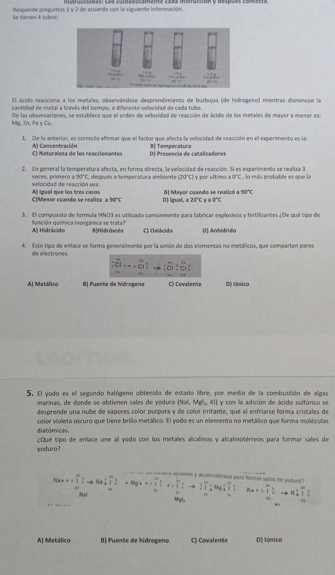 Responde preguntas 1 y 2 de acuerdo con la siguiente información.
Se tienen 4 tubos:
El ácido reacciona a los metales, observándose desprendimiento de burbujas (de hidrogeno) mientras disminuye la
cantidad de metal a través del tiempo, a diferente velocidad de cada tubo.
De las observaciones, se establece que el orden de velocidad de reacción de ácido de los metales de mayor a menor es:
Mg, Zn, Fe y Cu.
1. De lo anterior, es correcto afirmar que el factor que afecta la velocidad de reacción en el experimento es la:
A) Concentración B) Temperatura
C) Naturaleza de los reaccionantes D) Presencia de catalizadores
2. En general la temperatura afecta, en forma directa, la velocidad de reacción. Si es experimento se realiza 3
veces, primero a 90°C , después a temperatura ambiente (20°C) y por ultimo a 0°C , lo más probable es que la
velocidad de reacción sea:
A) Igual que los tres casos B) Mayor cuando se realizó a 90°C
C)Menor cuando se realiza a 90°C D) Igual, a 20°C y a 0°C
3. El compuesto de formula HNO3 es utilizado comúnmente para fabricar explosivos y fertilizantes ¿De qué tipo de
función química inorgánica se trata?
A) Hidrácido B)Hidróxido C) Oxiácido D) Anhídrido
4. Este tipo de enlace se forma generalmente por la unión de dos elementos no metálicos, que comparten pares
de electrones.
A) Metálico B) Puente de hidrogeno C) Covalente D) Iónico
5. El yodo es el segundo halógeno obtenido de estado libre, por medio de la combustión de algas
marinas, de donde se obtienen sales de yoduro (Nal, Mgl₂, KI) y con la adición de ácido sulfúrico se
desprende una nube de vapores color purpura y de color irritante, que al enfriarse forma cristales de
color violeta oscuro que tiene brillo metálico. El yodo es un elemento no metálico que forma moléculas
diatómicas.
¿Qué tipo de enlace une al yodo con los metales alcalinos y alcalinotérreos para formar sales de
yoduro?
Na· +1∈tlimits _xx x xendarray _x∈tlimits _xto Na_x^(x∈tlimits _(xto)^x· Mg*+1∈tlimits _(xx)^x+x∈tlimits _(xto)^xfrac x)xto  x/x ∈tlimits _(xto)^xMgxlongequal xx x/x  eios alcarnos y alcalinotérreos para formar sales de yoduro?
□  K· +x+∈tlimits _(xx)^|to K_x^(xfrac x)xto K_(θ)^x 1/x 
Na
Mgl
A) Metálico B) Puente de hidrogeno C) Covalente D) Iónico