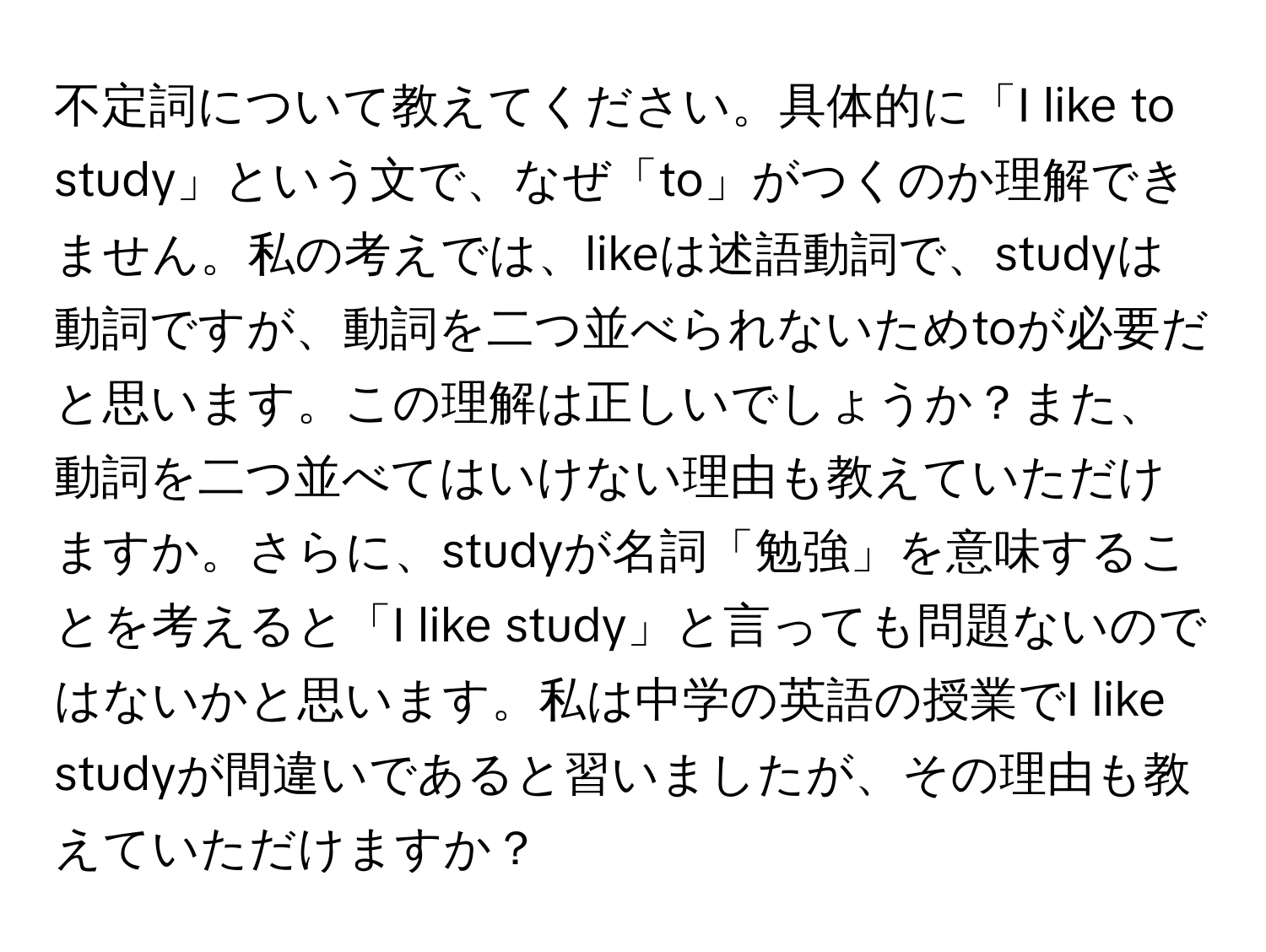 不定詞について教えてください。具体的に「I like to study」という文で、なぜ「to」がつくのか理解できません。私の考えでは、likeは述語動詞で、studyは動詞ですが、動詞を二つ並べられないためtoが必要だと思います。この理解は正しいでしょうか？また、動詞を二つ並べてはいけない理由も教えていただけますか。さらに、studyが名詞「勉強」を意味することを考えると「I like study」と言っても問題ないのではないかと思います。私は中学の英語の授業でI like studyが間違いであると習いましたが、その理由も教えていただけますか？