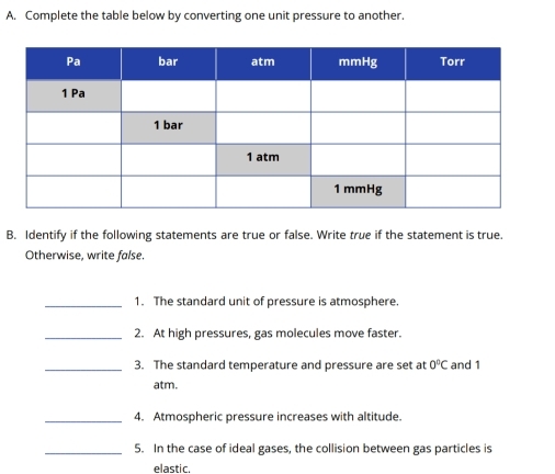 Complete the table below by converting one unit pressure to another. 
B. Identify if the following statements are true or false. Write true if the statement is true. 
Otherwise, write false. 
_1. The standard unit of pressure is atmosphere. 
_2. At high pressures, gas molecules move faster. 
_3. The standard temperature and pressure are set at 0°C and 1
atm. 
_4. Atmospheric pressure increases with altitude. 
_5. In the case of ideal gases, the collision between gas particles is 
elastic.