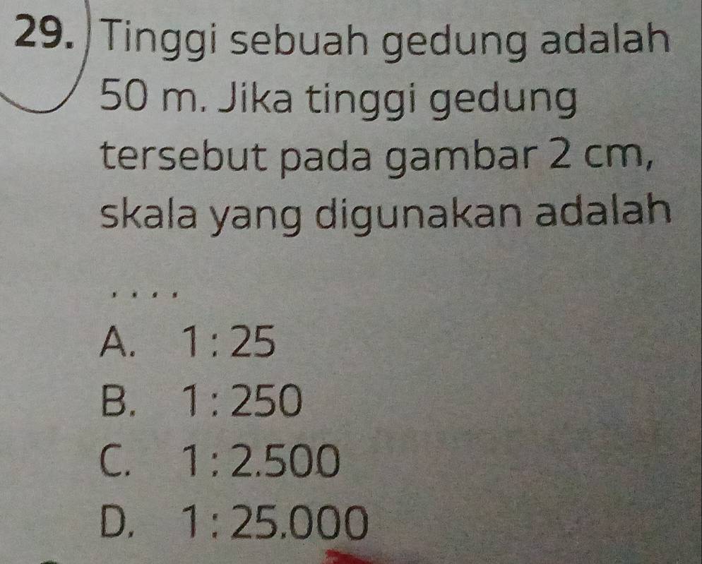 Tinggi sebuah gedung adalah
50 m. Jika tinggi gedung
tersebut pada gambar 2 cm,
skala yang digunakan adalah
A. 1:25
B. 1:250
C. 1:2.500
D. 1:25.000