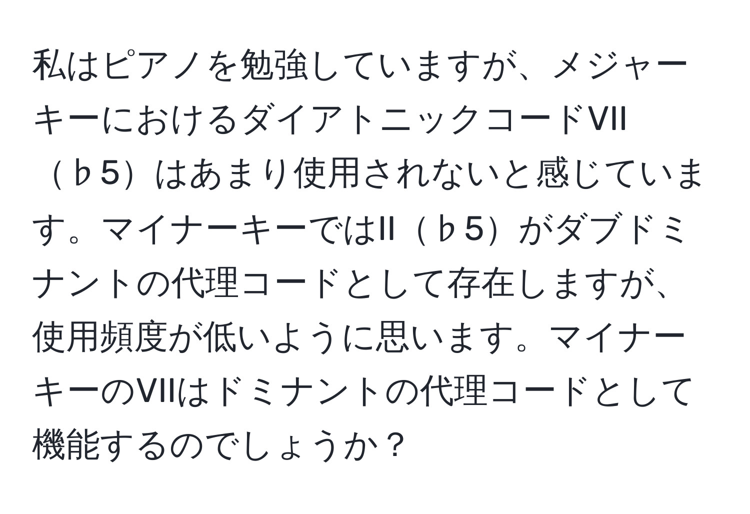 私はピアノを勉強していますが、メジャーキーにおけるダイアトニックコードVII♭5はあまり使用されないと感じています。マイナーキーではII♭5がダブドミナントの代理コードとして存在しますが、使用頻度が低いように思います。マイナーキーのVIIはドミナントの代理コードとして機能するのでしょうか？