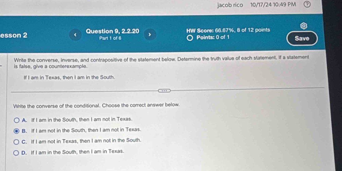 jacob rico 10/17/24 10:49 PM
esson 2 ( Question 9, 2.2.20 HW Score: 66.67%, 8 of 12 points
Part 1 of 6 Points: 0 of 1 Save
Write the converse, inverse, and contrapositive of the statement below. Determine the truth value of each statement. If a statement
is false, give a counterexample.
If I am in Texas, then I am in the South.
Write the converse of the conditional. Choose the correct answer below.
A. If I am in the South, then I am not in Texas.
B. If I am not in the South, then I am not in Texas.
C. If I am not in Texas, then I am not in the South.
D. If I am in the South, then I am in Texas.