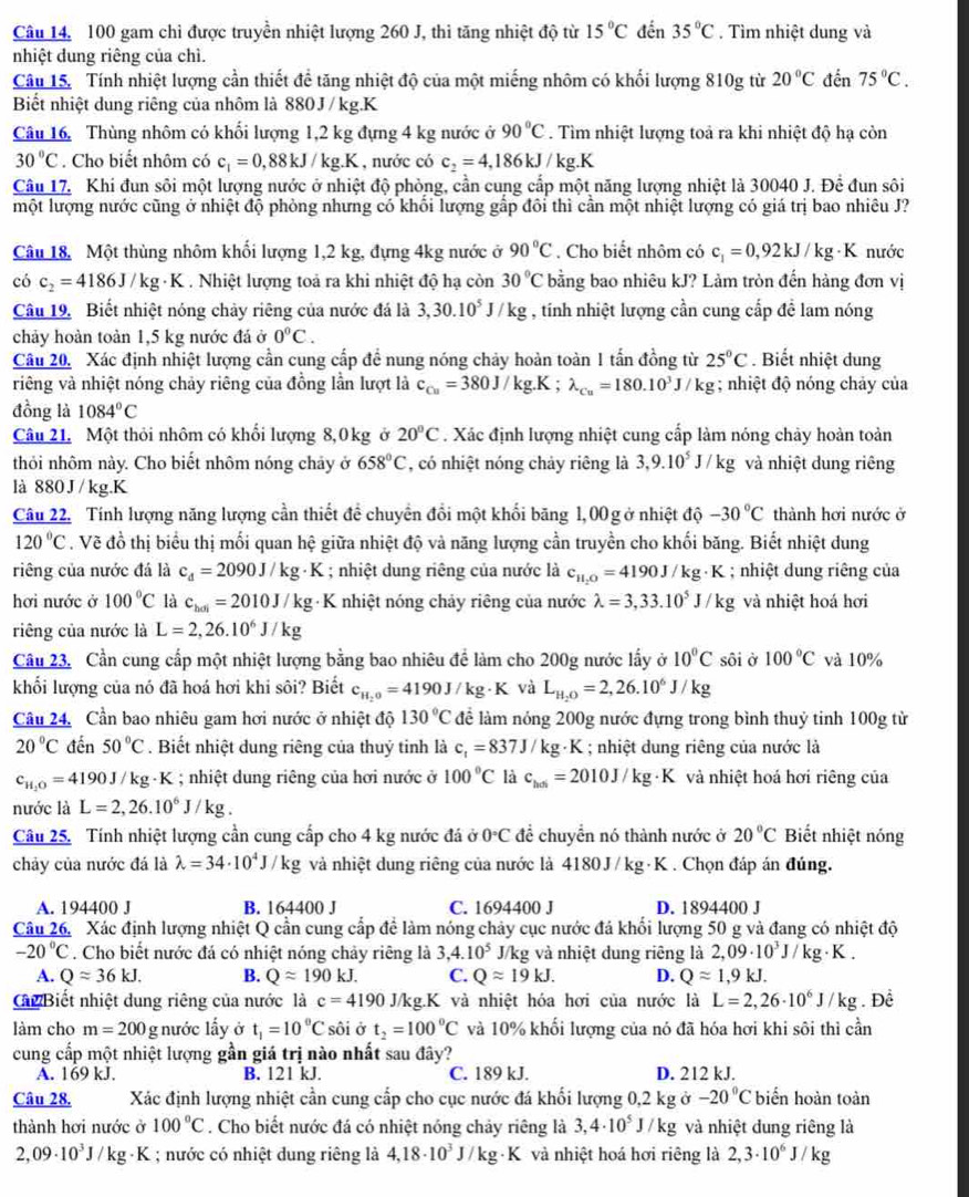 Câu 14, 100 gam chỉ được truyền nhiệt lượng 260 J, thì tăng nhiệt độ từ 15°C đến 35°C. Tìm nhiệt dung và
nhiệt dung riêng của chì.
Câu 15. Tính nhiệt lượng cần thiết để tăng nhiệt độ của một miếng nhôm có khối lượng 810g từ 20°C đến 75°C.
Biết nhiệt dung riêng của nhôm là 880J / kg.K
Câu 16. Thùng nhôm có khối lượng 1,2 kg đựng 4 kg nước ở 90°C. Tìm nhiệt lượng toả ra khi nhiệt độ hạ còn
30°C. Cho biết nhôm có c_1=0,88kJ/kg.K , nước có c_2=4,186kJ/k g.K
Câu 17. Khi đun sôi một lượng nước ở nhiệt độ phòng, cần cung cấp một năng lượng nhiệt là 30040 J. Để đun sôi
một lượng nước cũng ở nhiệt độ phỏng nhưng có khổi lượng gấp đôi thì cần một nhiệt lượng có giá trị bao nhiêu J?
Câu 18. Một thùng nhôm khối lượng 1,2 kg, đựng 4kg nước ở 90°C. Cho biết nhôm có c_1=0,92kJ/kg· K nước
có c_2=4186J/kg· K. Nhiệt lượng toả ra khi nhiệt độ hạ còn 30°C bằng bao nhiêu kJ? Lảm tròn đến hàng đơn vị
Câu 19. Biết nhiệt nóng chảy riêng của nước đá là 3,30.10^5J/kg , tính nhiệt lượng cần cung cấp đề lam nóng
chảy hoàn toàn 1,5 kg nước đá ở 0°C.
Câu 20, Xác định nhiệt lượng cần cung cấp đề nung nóng chảy hoàn toàn 1 tấn đồng từ 25°C. Biết nhiệt dung
vriêng và nhiệt nóng chảy riêng của đồng lần lượt là c_Cu=380J/kg.K;lambda _Cu=180.10^3J/kg; nhiệt độ nóng chảy của
đồng là 1084°C
Câu 21. Một thỏi nhôm có khối lượng 8,0kg ở 20°C. Xác định lượng nhiệt cung cấp làm nóng chảy hoàn toàn
thỏi nhôm này. Cho biết nhôm nóng chảy ở 658°C , có nhiệt nóng chảy riêng là 3,9.10^5J/kg và nhiệt dung riêng
là 880J / kg.K
Câu 22. Tính lượng năng lượng cần thiết để chuyển đổi một khối băng 1,00 g ở nhiệt độ -30°C thành hơi nước ở
120°C. Vẽ đồ thị biểu thị mối quan hệ giữa nhiệt độ và năng lượng cần truyền cho khối băng. Biết nhiệt dung
riêng của nước đá là c_d=2090J/kg· K; nhiệt dung riêng của nước là c_11,0=4190J/kg· K; nhiệt dung riêng của
hơi nước ở 100°C là c_hai=2010J/kg· K nhiệt nóng chảy riêng của nước lambda =3,33.10^5J/kg và nhiệt hoá hơi
riêng của nước là L=2,26.10^6J/kg
Câu 23. Cần cung cấp một nhiệt lượng bằng bao nhiêu để làm cho 200g nước lấy ở 10°C sôi ở 100°C và 10%
khối lượng của nó đã hoá hơi khi sôi? Biết c_H_2O=4190J/kg· K và L_H_2O=2,26.10^6J/kg
Câu 24, Cần bao nhiêu gam hơi nước ở nhiệt độ 130°C để làm nóng 200g nước đựng trong bình thuỷ tinh 100g từ
20°C đến 50°C. Biết nhiệt dung riêng của thuỷ tinh là c_1=837J/kg· K; nhiệt dung riêng của nước là
c_H_2O=4190J/kg· K; nhiệt dung riêng của hơi nước ở 100°C là c_has=2010J/kg· K a và nhiệt hoá hơi riêng của
nước là L=2,26.10^6J/kg.
Câu 25. Tính nhiệt lượng cần cung cấp cho 4 kg nước đá ở 0°C để chuyển nó thành nước ở 20°C Biết nhiệt nóng
chảy của nước đá là lambda =34· 10^4J/kg và nhiệt dung riêng của nước là 4180J / kg· K . Chọn đáp án đúng.
A. 194400 J B. 164400 J C. 1694400 J D. 1894400 J
Câu 26, Xác định lượng nhiệt Q cần cung cấp đề làm nóng chảy cục nước đá khối lượng 50 g và đang có nhiệt độ
-20°C. Cho biết nước đá có nhiệt nóng chảy riêng là 3,4.10^5 J/kg và nhiệt dung riêng là 2,09· 10^3J/ kg·K .
A. Qapprox 36kJ. B. Qapprox 190kJ. C. Qapprox 19kJ. D. Qapprox 1,9kJ.
Cc Biết nhiệt dung riêng của nước là c=4190 J/kg.K và nhiệt hóa hơi của nước là L=2,26· 10^6J/kg. Để
làm cho m=200g nước lấy ở t_1=10°C sôi ở t_2=100°C và 10% khối lượng của nó đã hóa hơi khi sôi thì cần
cung cấp một nhiệt lượng gần giá trị nào nhất sau đây?
A. 169 kJ. B. 121 kJ. C. 189 kJ. D. 212 kJ.
Câu 28. Xác định lượng nhiệt cần cung cấp cho cục nước đá khối lượng 0,2 kg ở -20°C biển hoàn toàn
thành hơi nước ở 100°C. Cho biết nước đá có nhiệt nóng chảy riêng là 3,4· 10^5J/kg và nhiệt dung riêng là
2,09· 10^3J/kg· K; nước có nhiệt dung riêng là 4,18· 10^3J/kg· K và nhiệt hoá hơi riêng là 2,3· 10^6J/kg