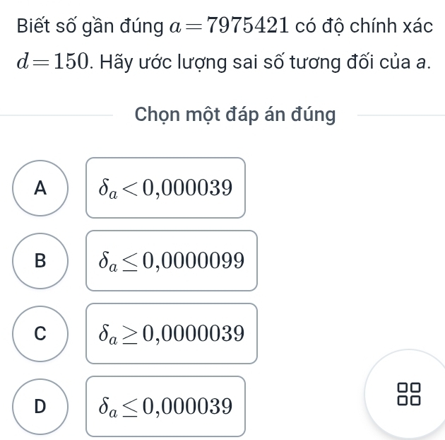 Biết số gần đúng a=7975421 có độ chính xác
d=150. Hãy ước lượng sai số tương đối của a.
Chọn một đáp án đúng
A delta _a<0,000039
B delta _a≤ 0,0000099
C delta _a≥ 0,0000039
D delta _a≤ 0,000039