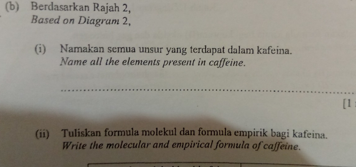 Berdasarkan Rajah 2, 
Based on Diagram 2, 
(i) Namakan semua unsur yang terdapat dalam kafeina. 
Name all the elements present in caffeine. 
_ 
[1 
(ii) Tuliskan formula molekul dan formula empirik bagi kafeina. 
Write the molecular and empirical formula of caffeine.