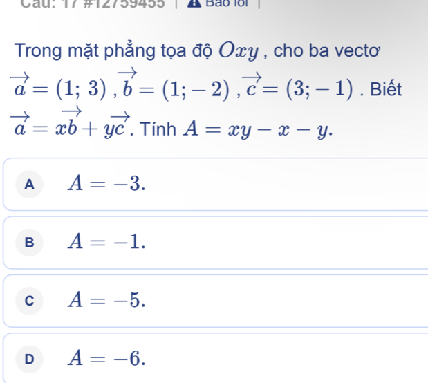 Cau: 17 #127 9433 A Bão 1ổi
Trong mặt phẳng tọa độ Oxy , cho ba vecto
vector a=(1;3), vector b=(1;-2), vector c=(3;-1). Biết
vector a=xvector b+yvector c. Tính A=xy-x-y.
A A=-3.
B A=-1.
C A=-5.
D A=-6.