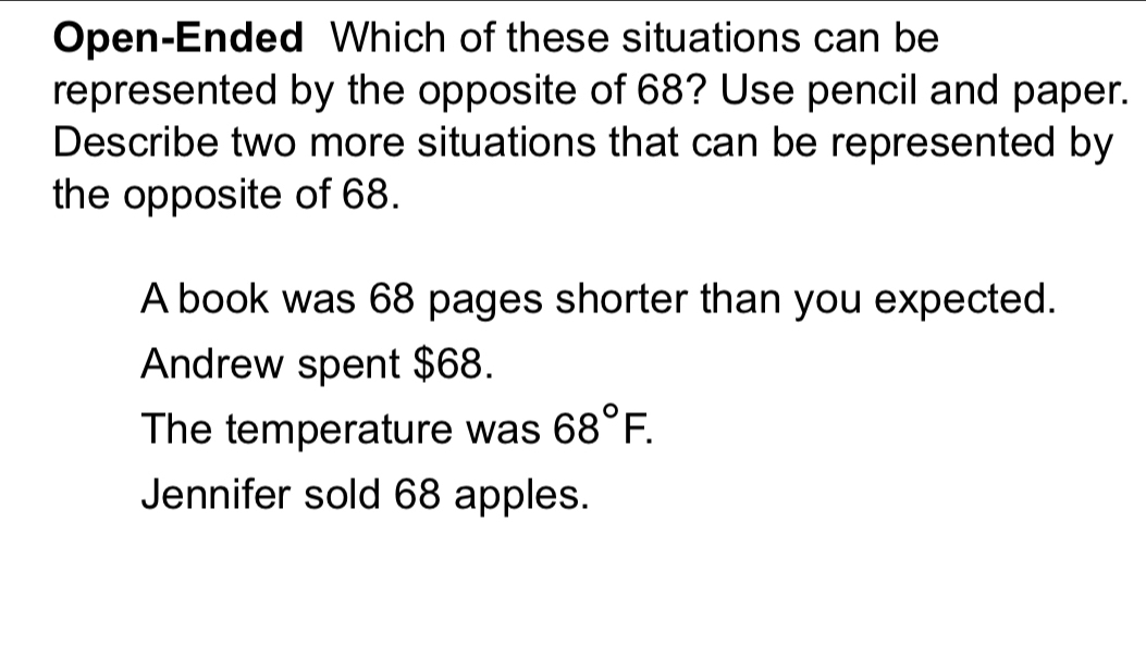 Open-Ended Which of these situations can be
represented by the opposite of 68? Use pencil and paper.
Describe two more situations that can be represented by
the opposite of 68.
A book was 68 pages shorter than you expected.
Andrew spent $68.
The temperature was 68°F.
Jennifer sold 68 apples.