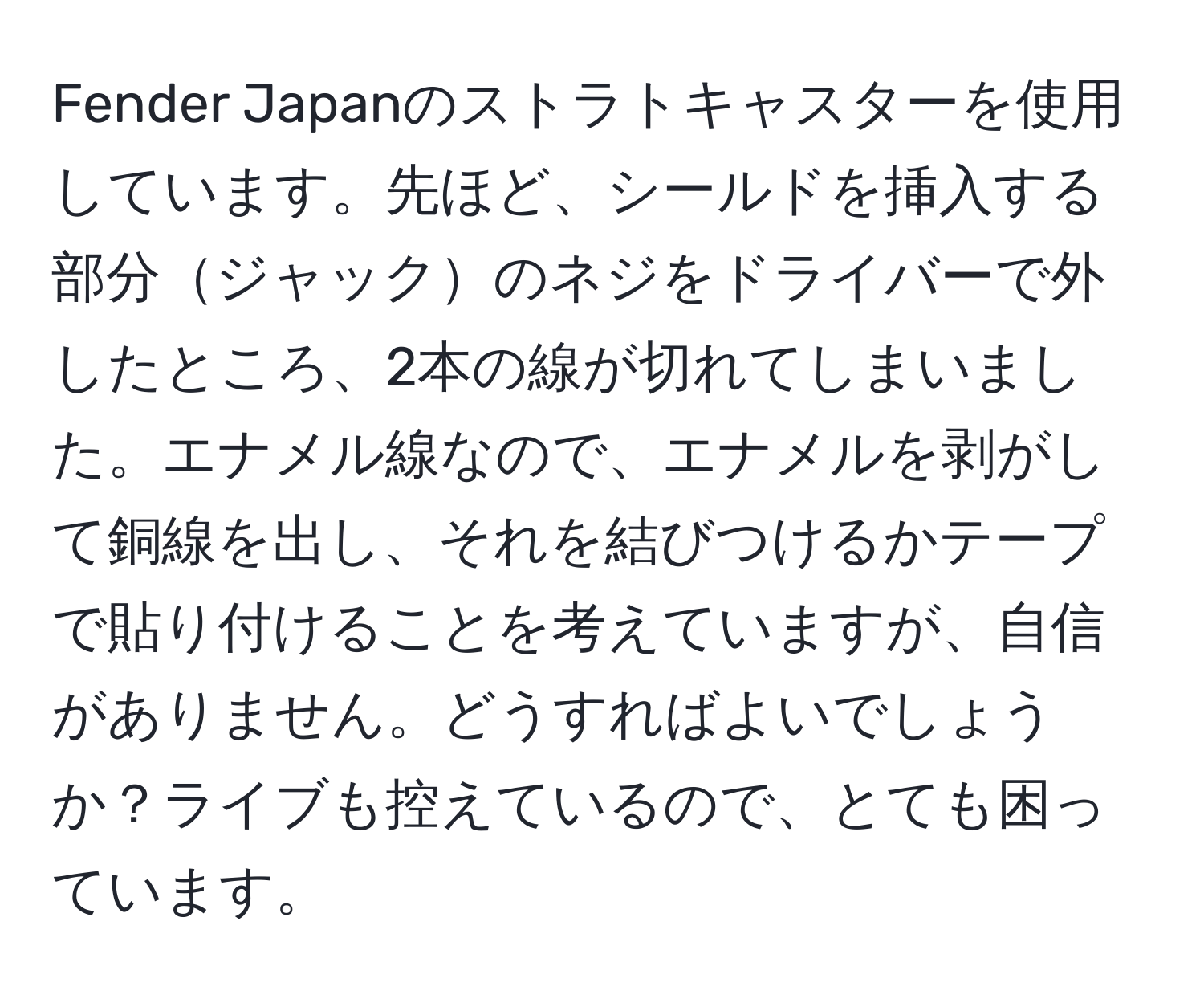 Fender Japanのストラトキャスターを使用しています。先ほど、シールドを挿入する部分ジャックのネジをドライバーで外したところ、2本の線が切れてしまいました。エナメル線なので、エナメルを剥がして銅線を出し、それを結びつけるかテープで貼り付けることを考えていますが、自信がありません。どうすればよいでしょうか？ライブも控えているので、とても困っています。